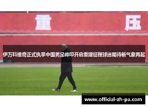 伊万科维奇正式执掌中国男足帅印开启重建征程球迷期待新气象再起